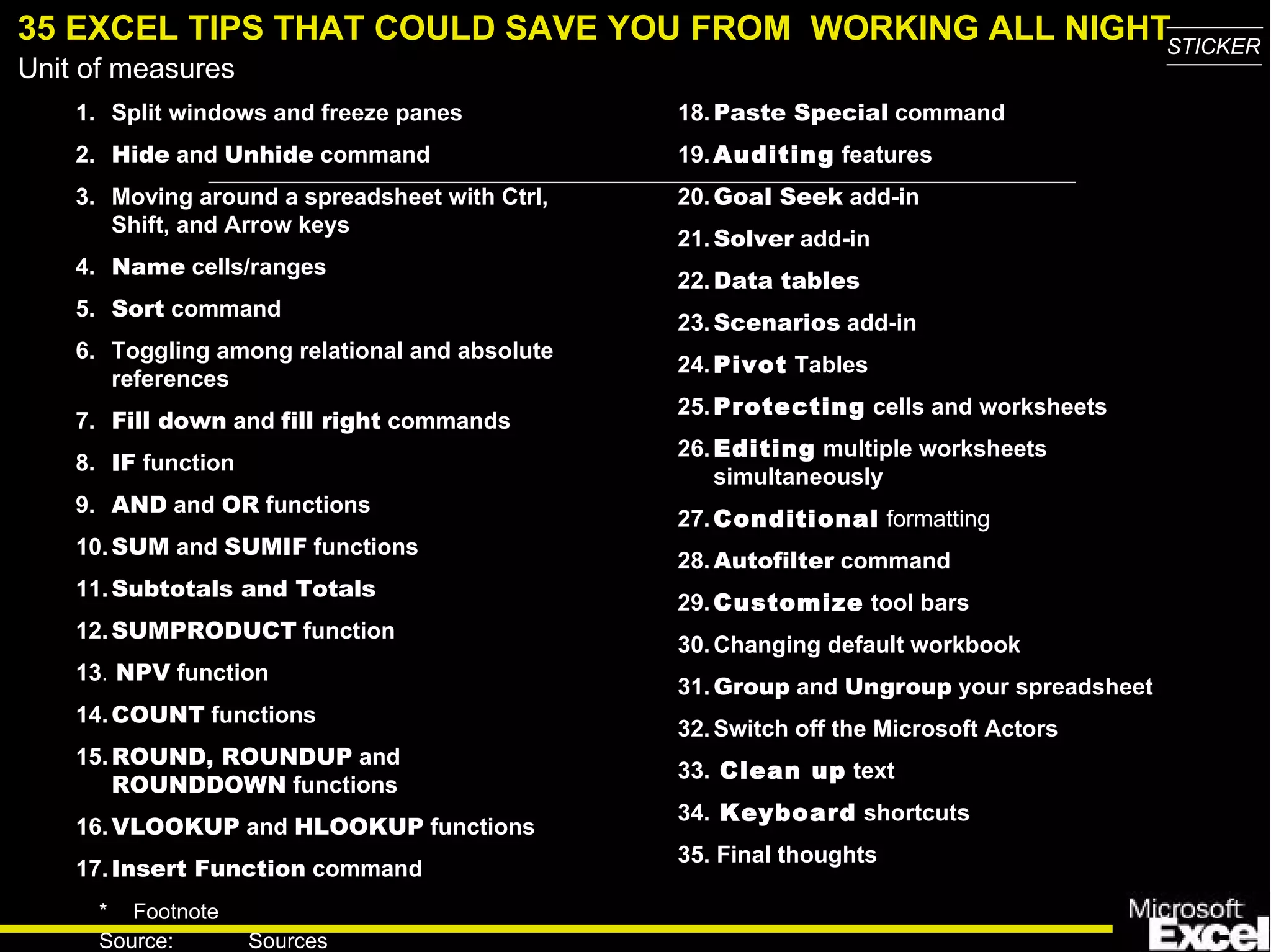 35 EXCEL TIPS THAT COULD SAVE YOU FROM  WORKING ALL NIGHT 1. Split windows and freeze panes 2. Hide  and  Unhide  command 3. Moving around a spreadsheet with Ctrl, Shift, and Arrow keys 4. Name  cells/ranges 5. Sort  command 6. Toggling among relational and absolute references 7. Fill down  and  fill right  commands 8. IF  function 9. AND  and  OR  functions 10. SUM  and  SUMIF  functions 11. Subtotals and Totals 12. SUMPRODUCT  function 13 .  NPV  function 14. COUNT  functions 15. ROUND, ROUNDUP  and  ROUNDDOWN  functions 16. VLOOKUP  and  HLOOKUP   functions 17. Insert Function  command 18. Paste Special  command 19. Auditing  features 20. Goal Seek  add-in 21. Solver   add-in 22. Data tables 23. Scenarios  add-in 24. Pivot  Tables 25. Protecting  cells and worksheets 26. Editing  multiple worksheets simultaneously 27. Conditional   formatting 28. Autofilter   command 29. Customize  tool bars 30. Changing default workbook 31. Group   and  Ungroup   your spreadsheet 32. Switch off the Microsoft Actors 33.  Clean up  text 34.  Keyboard  shortcuts 35. Final thoughts 
