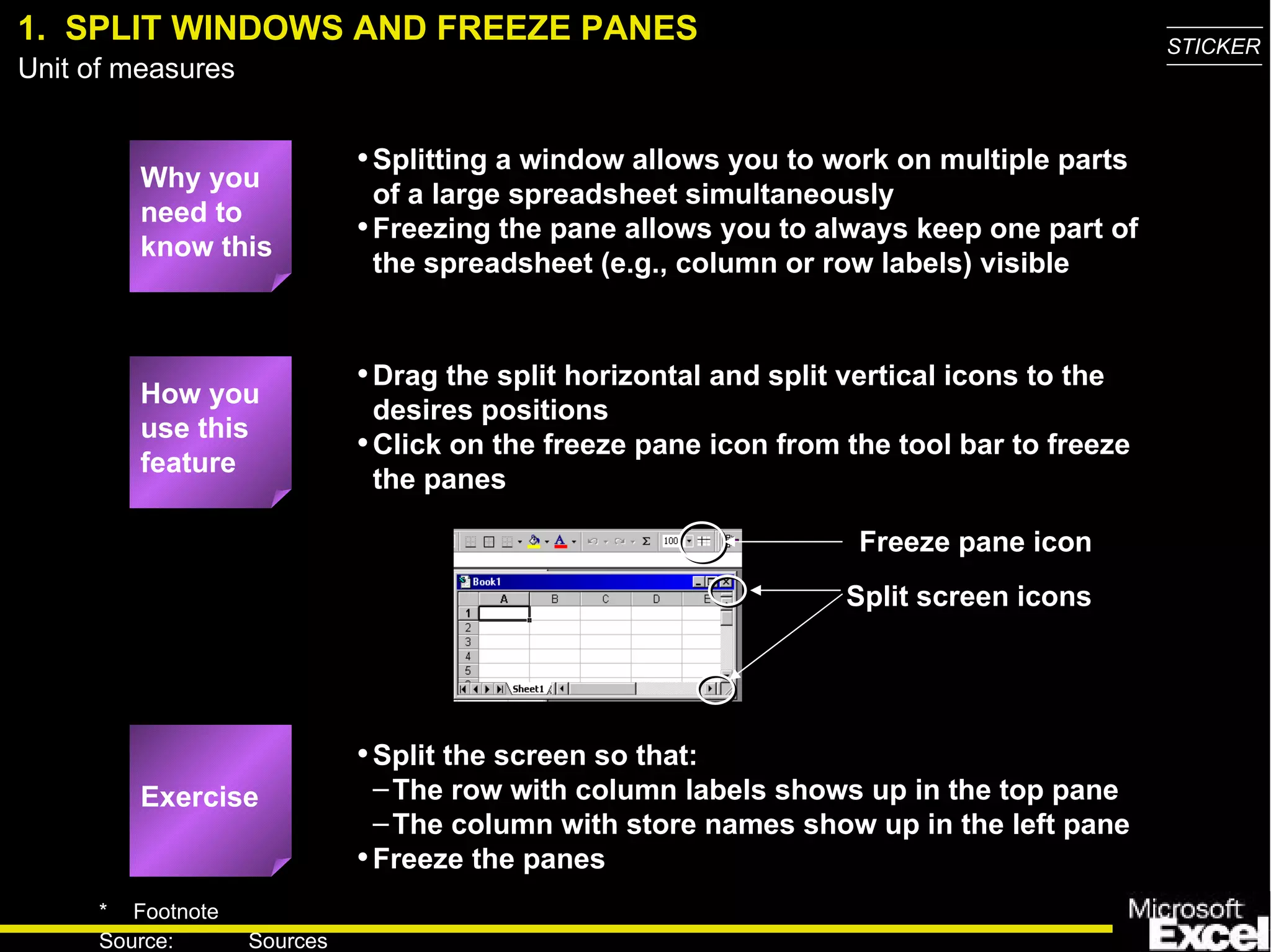 1.  SPLIT WINDOWS AND FREEZE PANES Splitting a window allows you to work on multiple parts of a large spreadsheet simultaneously Freezing the pane allows you to always keep one part of the spreadsheet (e.g., column or row labels) visible How you use this feature Drag the split horizontal and split vertical icons to the desires positions Click on the freeze pane icon from the tool bar to freeze the panes Exercise Split the screen so that: The row with column labels shows up in the top pane  The column with store names show up in the left pane Freeze the panes Why you need to know this Freeze pane icon Split screen icons 