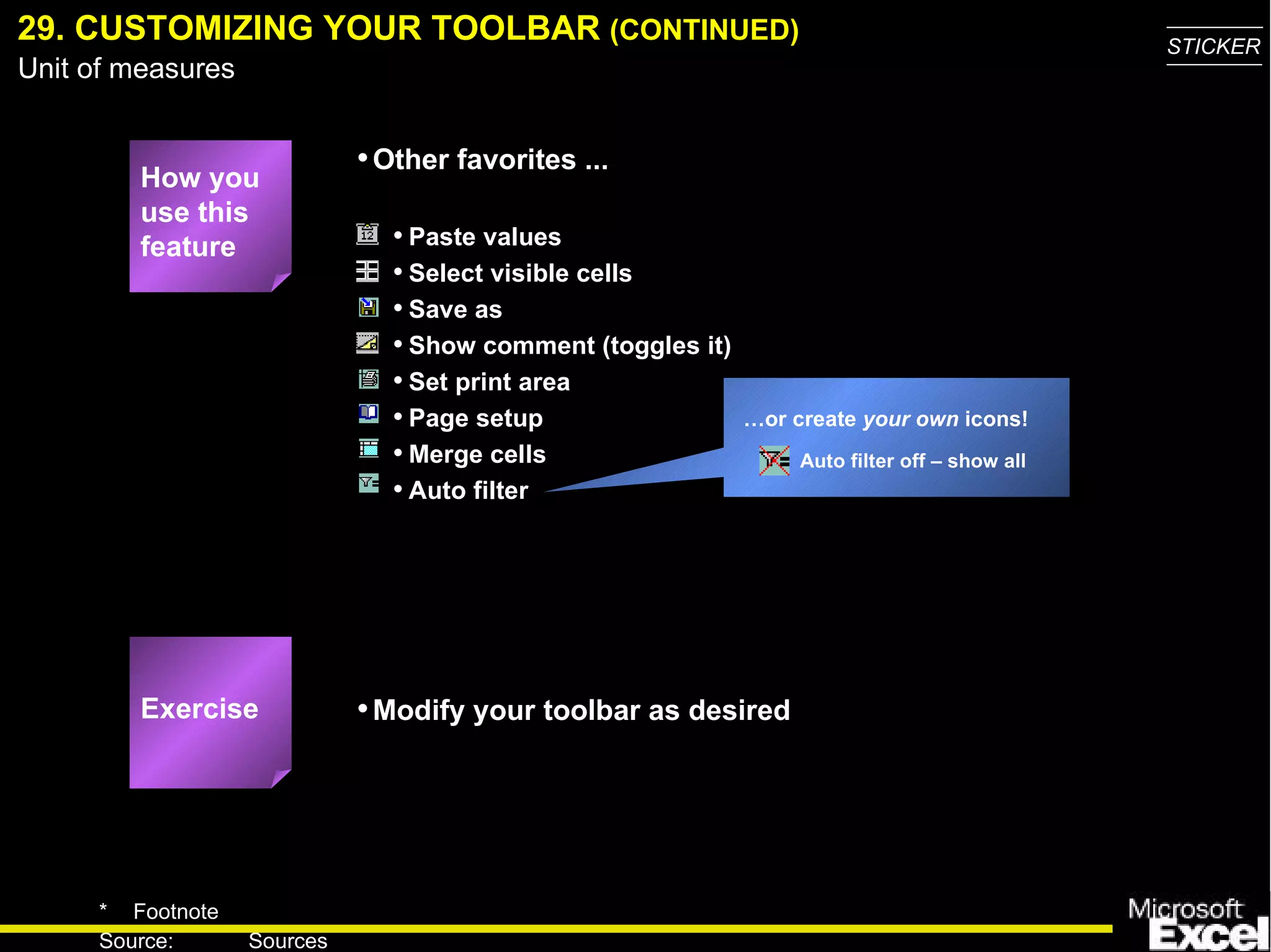 29. CUSTOMIZING YOUR TOOLBAR  (CONTINUED) … or create  your own  icons! Auto filter off – show all Exercise How you use this feature Paste values Select visible cells Save as Show comment (toggles it) Set print area Page setup Merge cells Auto filter Other favorites ... Modify your toolbar as desired 
