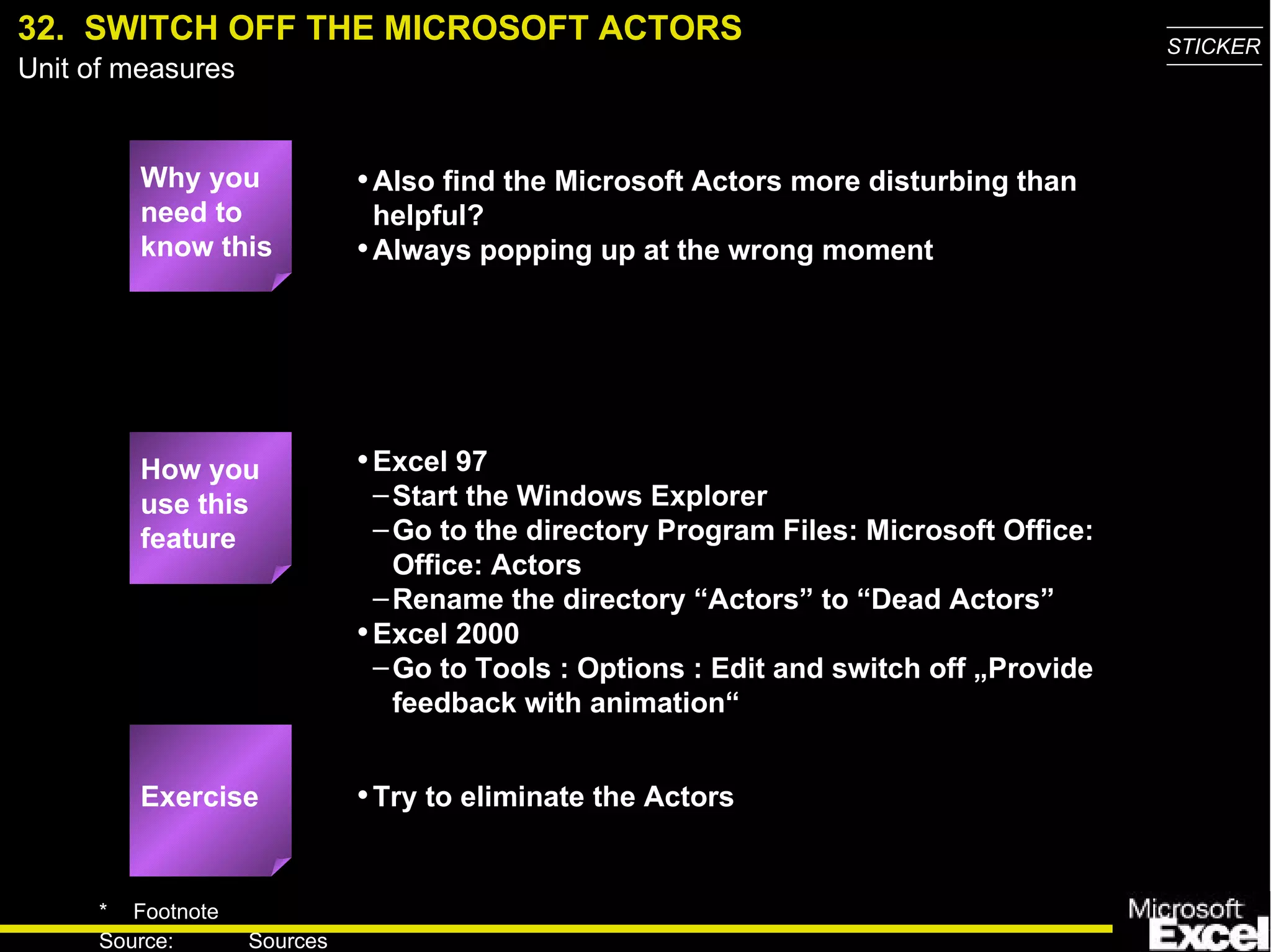32.  SWITCH OFF THE MICROSOFT ACTORS Why you need to know this Also find the Microsoft Actors more disturbing than helpful? Always popping up at the wrong moment Excel 97 Start the Windows Explorer Go to the directory Program Files: Microsoft Office: Office: Actors Rename the directory “Actors” to “Dead Actors” Excel 2000 Go to Tools : Options : Edit and switch off „Provide feedback with animation“ Try to eliminate the Actors Exercise How you use this feature 