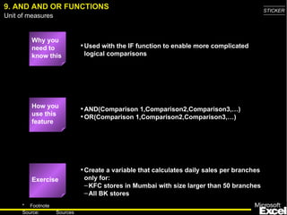 9. AND AND OR FUNCTIONS Why you need to know this Used with the IF function to enable more complicated logical comparisons AND(Comparison 1,Comparison2,Comparison3,…) OR(Comparison 1,Comparison2,Comparison3,…) Create a variable that calculates daily sales per branches only for: KFC stores in Mumbai with size larger than 50 branches All BK stores How you use this feature Exercise 