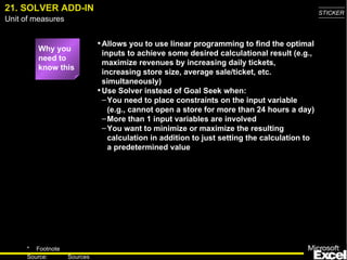 21. SOLVER ADD-IN Why you need to know this Allows you to use linear programming to find the optimal inputs to achieve some desired calculational result (e.g., maximize revenues by increasing daily tickets, increasing store size, average sale/ticket, etc. simultaneously) Use Solver instead of Goal Seek when: You need to place constraints on the input variable (e.g., cannot open a store for more than 24 hours a day) More than 1 input variables are involved You want to minimize or maximize the resulting calculation in addition to just setting the calculation to a predetermined value 