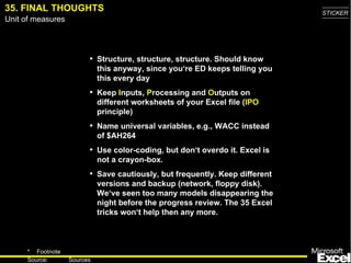35.   FINAL THOUGHTS Structure, structure, structure . Should know this anyway, since you‘re ED keeps telling you this every day Keep  I nputs,  P rocess ing  and  O utputs on different worksheets of your Excel file ( IPO  principle) Name universal variables, e.g., WACC instead of $AH264 Use color-coding , but don‘t overdo it. Excel is not a crayon-box. Save cautiously, but frequently. Keep different versions and backup (network, floppy disk) . We‘ve seen too many models disappearing the night before the progress review. The 35 Excel tricks won‘t help then any more. 
