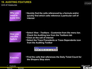 19. AUDITING FEATURES Why you need to know this Quickly find the cells referenced by a formula and/or quickly find which cells reference a particular cell of interest Select  View : Toolbars : Customize  from the menu bar.  Check the Auditing box from the Toolbars tab Click on the cell of interest Select the Trace Precedents or Trace Dependents icon from the Auditing Toolbar Find the cells that references the Daily Ticket Count for the Shopers Stop store How you use this feature Exercise 