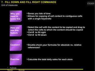7.  FILL DOWN AND FILL RIGHT COMMANDS Why you need to know this Saves you lots of time Allows for copying of cell content to contiguous cells with a single keystroke Select the cell with the content to be copied and drag to select the cells to which the content should be copied Ctrl-R  to fill right Ctrl-D  to fill down Double-check your formulas for absolute vs. relative references!! Calculate the total daily sales for each store How you use this feature Exercise Caution!! 