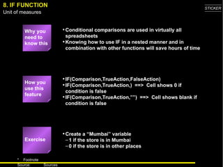 8. IF FUNCTION Why you need to know this Conditional comparisons are used in virtually all spreadsheets Knowing how to use IF in a nested manner and in combination with other functions will save hours of time IF(Comparison,TrueAction,FalseAction) IF(Comparison,TrueAction,)  ==>  Cell shows 0 if condition is false IF(Comparison,TrueAction,””)  ==>  Cell shows blank if condition is false Create a “Mumbai” variable 1 if the store is in Mumbai 0 if the store is in other places How you use this feature Exercise 