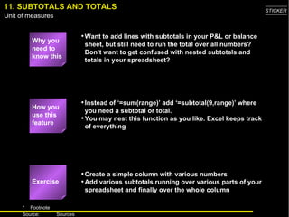 11. SUBTOTALS AND TOTALS Why you need to know this Want to add lines with subtotals in your P&L or balance sheet, but still need to run the total over all numbers? Don’t want to get confused with nested subtotals and totals in your spreadsheet? Instead of ‘=sum(range)’ add ‘=subtotal(9,range)’ where you need a subtotal or total. You may nest this function as you like. Excel keeps track of everything Create a simple column with various numbers Add various subtotals running over various parts of your spreadsheet and finally over the whole column Exercise How you use this feature 