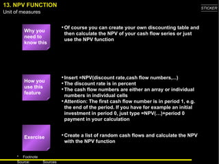 13. NPV FUNCTION Why you need to know this Of course you can create your own discounting table and then calculate the NPV of your cash flow series or just use the NPV function Insert =NPV(discount rate,cash flow numbers,...) The discount rate is in percent The cash flow numbers are either an array or individual numbers in individual cells Attention: The first cash flow number is in period 1, e.g. the end of the period. If you have for example an initial investment in period 0, just type =NPV(…)+period 0 payment in your calculation Create a list of random cash flows and calculate the NPV with the NPV function Exercise How you use this feature 