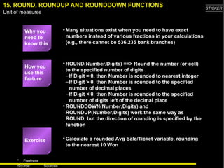 15. ROUND, ROUNDUP AND ROUNDDOWN FUNCTIONS Why you need to know this Many situations exist when you need to have exact numbers instead of various fractions in your calculations (e.g., there cannot be 536.235 bank branches) ROUND(Number,Digits) ==> Round the number (or cell) to the specified number of digits If Digit = 0, then Number is rounded to nearest integer If Digit > 0, then Number is rounded to the specified number of decimal places If Digit < 0, then Number is rounded to the specified number of digits left of the decimal place ROUNDDOWN(Number,Digits) and ROUNDUP(Number,Digits) work the same way as ROUND, but the direction of rounding is specified by the function Calculate a rounded Avg Sale/Ticket variable, rounding to the nearest 10 Won How you use this feature Exercise 
