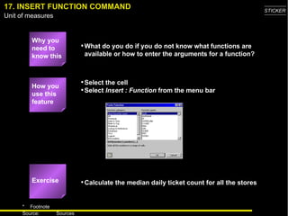17. INSERT FUNCTION COMMAND Why you need to know this What do you do if you do not know what functions are available or how to enter the arguments for a function? Select the cell Select  Insert : Function  from the menu bar Calculate the median daily ticket count for all the stores How you use this feature Exercise 