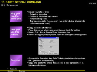 18. PASTE SPECIAL COMMAND Why you need to know this Saves you lots of time Retyping formulas Converts formulas into values Reformatting cells Transposing cells (i.e., convert row-entered data blocks into column-entered ones) Convert the Rounded Avg Sale/Ticket calculations into values (i.e., get rid of the formulas) Copy and paste the entire dataset into a new spreadsheet in transposed manner Copy the cells of interest Place the cursor where you want to past the information Select  Edit : Paste Special  from the menu bar Select the appropriate options from the dialog box that appears How you use this feature Exercise 