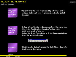 19. AUDITING FEATURES Why you need to know this Quickly find the cells referenced by a formula and/or quickly find which cells reference a particular cell of interest Select  View : Toolbars : Customize  from the menu bar.  Check the Auditing box from the Toolbars tab Click on the cell of interest Select the Trace Precedents or Trace Dependents icon from the Auditing Toolbar Find the cells that references the Daily Ticket Count for the Shopers Stop store How you use this feature Exercise 