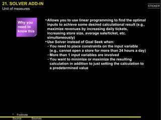 21. SOLVER ADD-IN Why you need to know this Allows you to use linear programming to find the optimal inputs to achieve some desired calculational result (e.g., maximize revenues by increasing daily tickets, increasing store size, average sale/ticket, etc. simultaneously) Use Solver instead of Goal Seek when: You need to place constraints on the input variable (e.g., cannot open a store for more than 24 hours a day) More than 1 input variables are involved You want to minimize or maximize the resulting calculation in addition to just setting the calculation to a predetermined value 