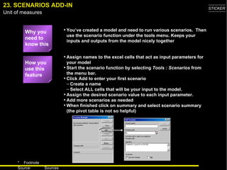 23. SCENARIOS ADD-IN Why you need to know this You’ve created a model and need to run various scenarios.  Then use the scenario function under the tools menu. Keeps your inputs and outputs from the model nicely together Assign names to the excel cells that act as input parameters for your model Start the scenario function by selecting  Tools : Scenarios  from the menu bar.  Click Add to enter your first scenario Create a name  Select ALL cells that will be your input to the model.  Assign the desired scenario value to each input parameter. Add more scenarios as needed When finished click on summary and select scenario summary (the pivot table is not so helpful) How you use this feature 
