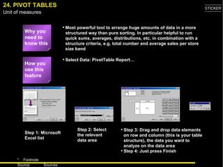 24. PIVOT TABLES Why you need to know this Most powerful tool to arrange huge amounts of data in a more structured way than pure sorting. In particular helpful to run quick sums, averages, distributions, etc. in combination with a structure criteria, e.g. total number and average sales per store size band Select Data: PivotTable Report…  Step 1: Microsoft Excel list Step 2: Select the relevant data area Step 3: Drag and drop data elements on row and column (this is your table structure), the data you want to analyze on the data area Step 4: Just press Finish How you use this feature 