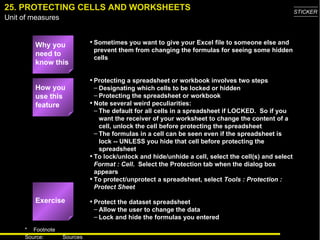 25. PROTECTING CELLS AND WORKSHEETS Why you need to know this Sometimes you want to give your Excel file to someone else and prevent them from changing the formulas for seeing some hidden cells Protecting a spreadsheet or workbook involves two steps Designating which cells to be locked or hidden Protecting the spreadsheet or workbook Note several weird peculiarities: The default for all cells in a spreadsheet if LOCKED.  So if you want the receiver of your worksheet to change the content of a cell, unlock the cell before protecting the spreadsheet The formulas in a cell can be seen even if the spreadsheet is lock -- UNLESS you hide that cell before protecting the spreadsheet To lock/unlock and hide/unhide a cell, select the cell(s) and select  Format : Cell .  Select the Protection tab when the dialog box appears To protect/unprotect a spreadsheet, select  Tools : Protection : Protect Sheet Protect the dataset spreadsheet  Allow the user to change the data Lock and hide the formulas you entered How you use this feature Exercise 