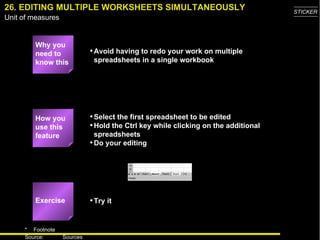 26. EDITING MULTIPLE WORKSHEETS SIMULTANEOUSLY Why you need to know this Avoid having to redo your work on multiple spreadsheets in a single workbook Select the first spreadsheet to be edited Hold the Ctrl key while clicking on the additional spreadsheets Do your editing Try it How you use this feature Exercise 