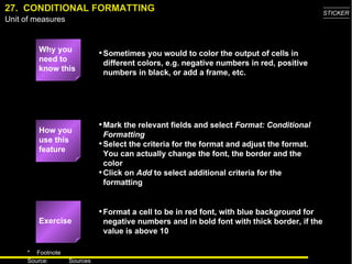 27.  CONDITIONAL FORMATTING Why you need to know this Sometimes you would to color the output of cells in different colors, e.g. negative numbers in red, positive numbers in black, or add a frame, etc. Mark the relevant fields and select  Format: Conditional Formatting Select the criteria for the format and adjust the format. You can actually change the font, the border and the color Click on  Add  to select additional criteria for the formatting Format a cell to be in red font, with blue background for negative numbers and in bold font with thick border, if the value is above 10 Exercise How you use this feature 