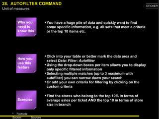 28.  AUTOFILTER COMMAND Why you need to know this You have a huge pile of data and quickly want to find some specific information, e.g. all sets that meet a criteria or the top 10 items etc. Click into your table or better mark the data area and select  Data: Filter: Autofilter Using the drop-down boxes per item allows you to display only specific filtered information Selecting multiple matches (up to 3 maximum with autofilter) you can narrow down your search Or add your own criteria for filtering by clicking on the custom criteria Find the stores who belong to the top 10% in terms of average sales per ticket AND the top 10 in terms of store size in branch Exercise How you use this feature 