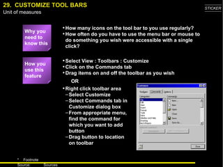 29.  CUSTOMIZE TOOL BARS Why you need to know this How many icons on the tool bar to you use regularly? How often do you have to use the menu bar or mouse to do something you wish were accessible with a single click? Select View : Toolbars : Customize Click on the Commands tab Drag items on and off the toolbar as you wish How you use this feature Right click toolbar area Select Customize Select Commands tab in Customize dialog box From appropriate menu, find the command for which you want to add button Drag button to location on toolbar OR 