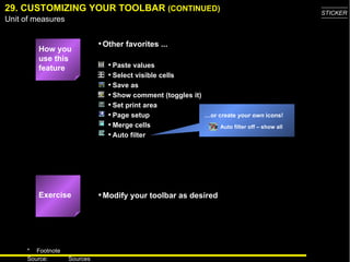 29. CUSTOMIZING YOUR TOOLBAR  (CONTINUED) … or create  your own  icons! Auto filter off – show all Exercise How you use this feature Paste values Select visible cells Save as Show comment (toggles it) Set print area Page setup Merge cells Auto filter Other favorites ... Modify your toolbar as desired 
