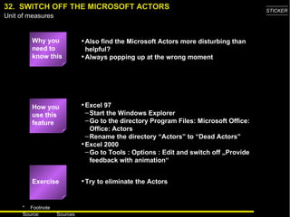 32.  SWITCH OFF THE MICROSOFT ACTORS Why you need to know this Also find the Microsoft Actors more disturbing than helpful? Always popping up at the wrong moment Excel 97 Start the Windows Explorer Go to the directory Program Files: Microsoft Office: Office: Actors Rename the directory “Actors” to “Dead Actors” Excel 2000 Go to Tools : Options : Edit and switch off „Provide feedback with animation“ Try to eliminate the Actors Exercise How you use this feature 