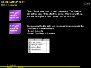33. CLEAN UP TEXT One easy method to split text into separate columns is the Data/Text to Column Wizard Select the cells Select Data/Text to Column How you use this feature Why you need to know this Often clients have data on their mainframe. The best you can get for your PC is a text file dump. This trick will help you see through the data „mess“ you‘ve received. 