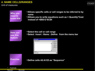 4. NAME CELLS/RANGES Why you need to know this Allows specific cells or cell ranges to be referred to by name Allows you to write equations such as = Quantity*Cost instead of =$B$12*$C$4 Select the cell or cell range Select  Insert : Name : Define   from the menu bar Define cells A2:A125 as “Sequence” How you use this feature Exercise 