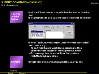 Select Tools/Options/Custom Lists to create specialized sort orders, e.g. To sort months and weekdays according to their calendar order instead of their alphabetic order  To rearrange lists in a specific order (such as High/Medium/Low entries) 5. SORT COMMAND  (CONTINUED) Exercise Indicate if have Header row, which will not be included in sort Select Options to use Custom lists (create first, see below) How you use this feature Create your own sorting list with labels as you like 