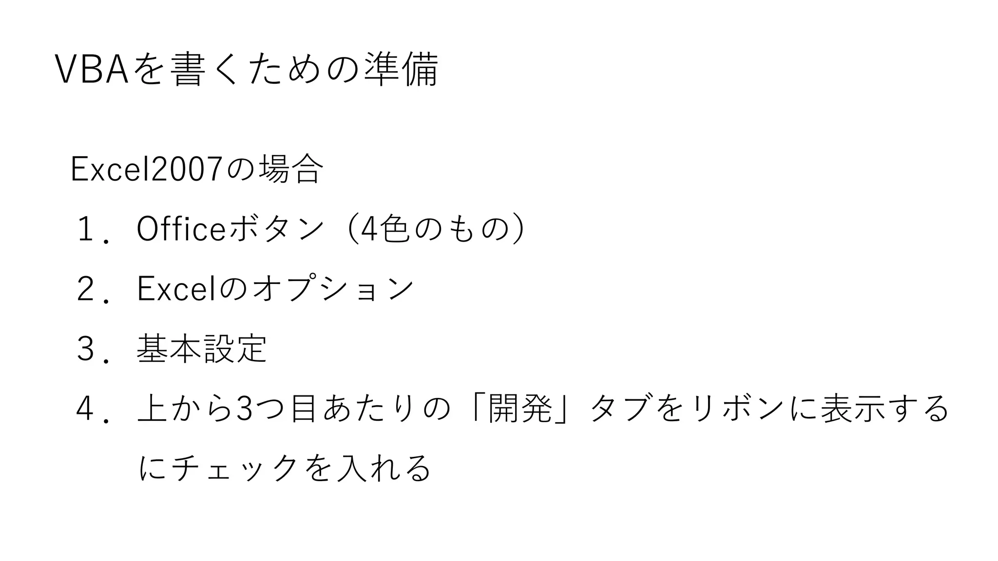 VBAを書くための準備
Excel2007の場合
１．Officeボタン（4色のもの）
２．Excelのオプション
３．基本設定
４．上から3つ目あたりの「開発」タブをリボンに表示する
にチェックを入れる
 