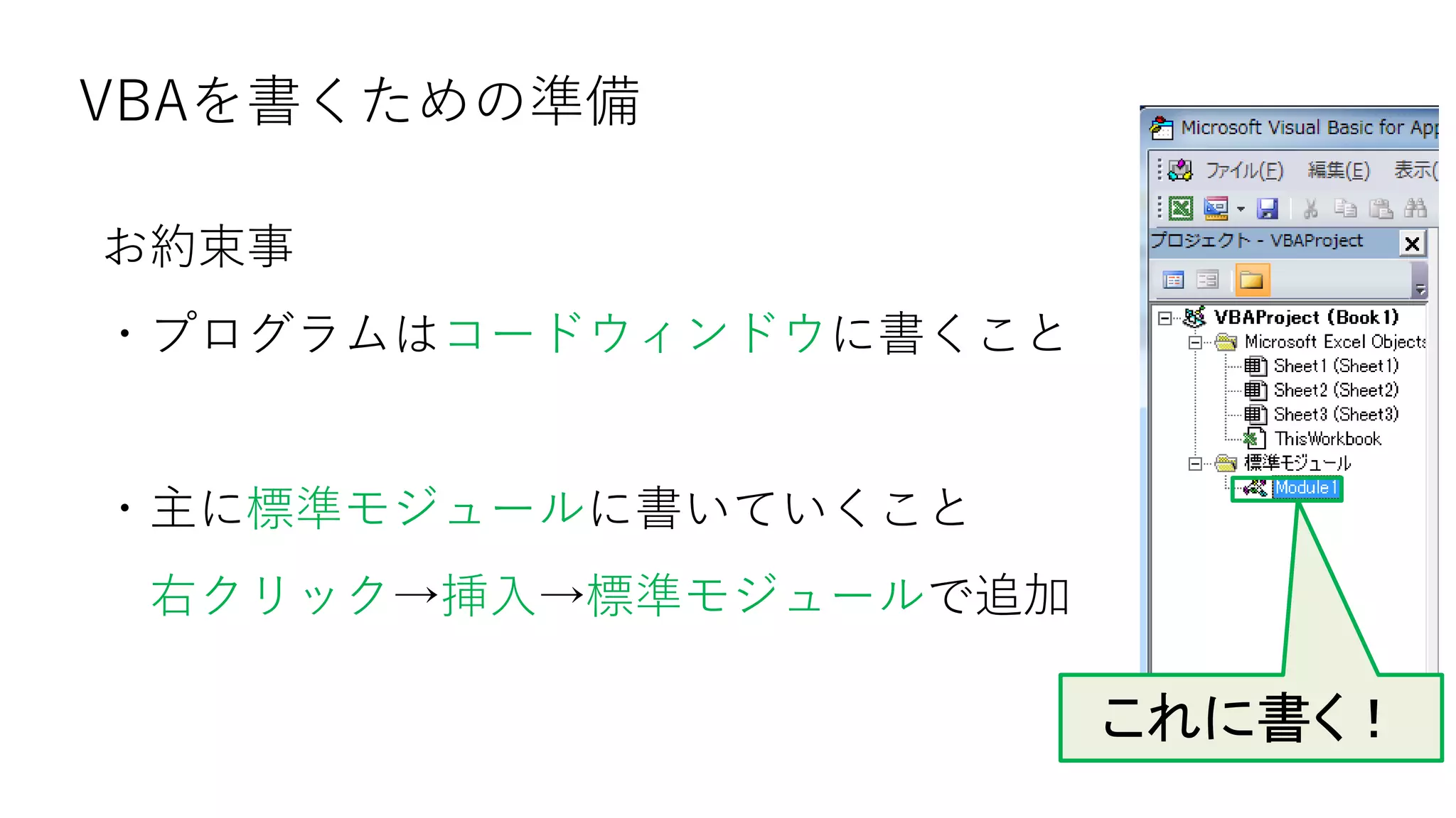 VBAを書くための準備
お約束事
・プログラムはコードウィンドウに書くこと
・主に標準モジュールに書いていくこと
右クリック→挿入→標準モジュールで追加
これに書く！
 