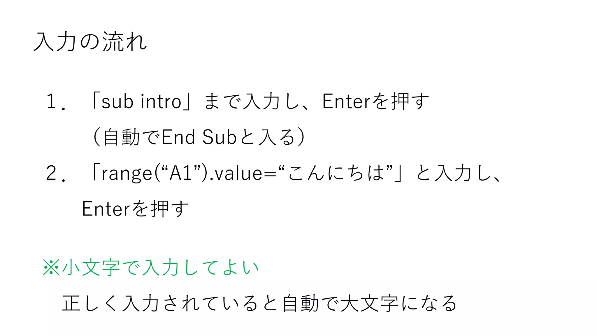 入力の流れ
１．「sub intro」まで入力し、Enterを押す
（自動でEnd Subと入る）
２．「range(“A1”).value=“こんにちは”」と入力し、
Enterを押す
※小文字で入力してよい
正しく入力されていると自動で大文字になる
 