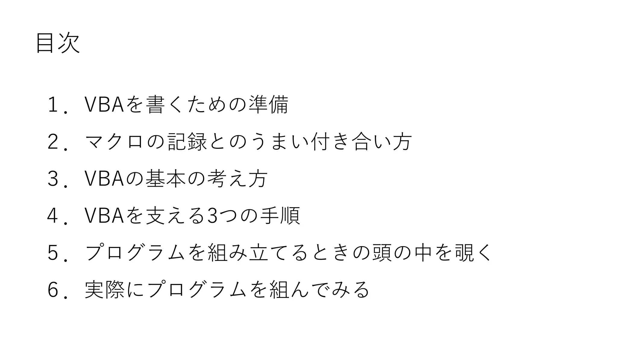 目次
１．VBAを書くための準備
２．マクロの記録とのうまい付き合い方
３．VBAの基本の考え方
４．VBAを支える3つの手順
５．プログラムを組み立てるときの頭の中を覗く
６．実際にプログラムを組んでみる
 