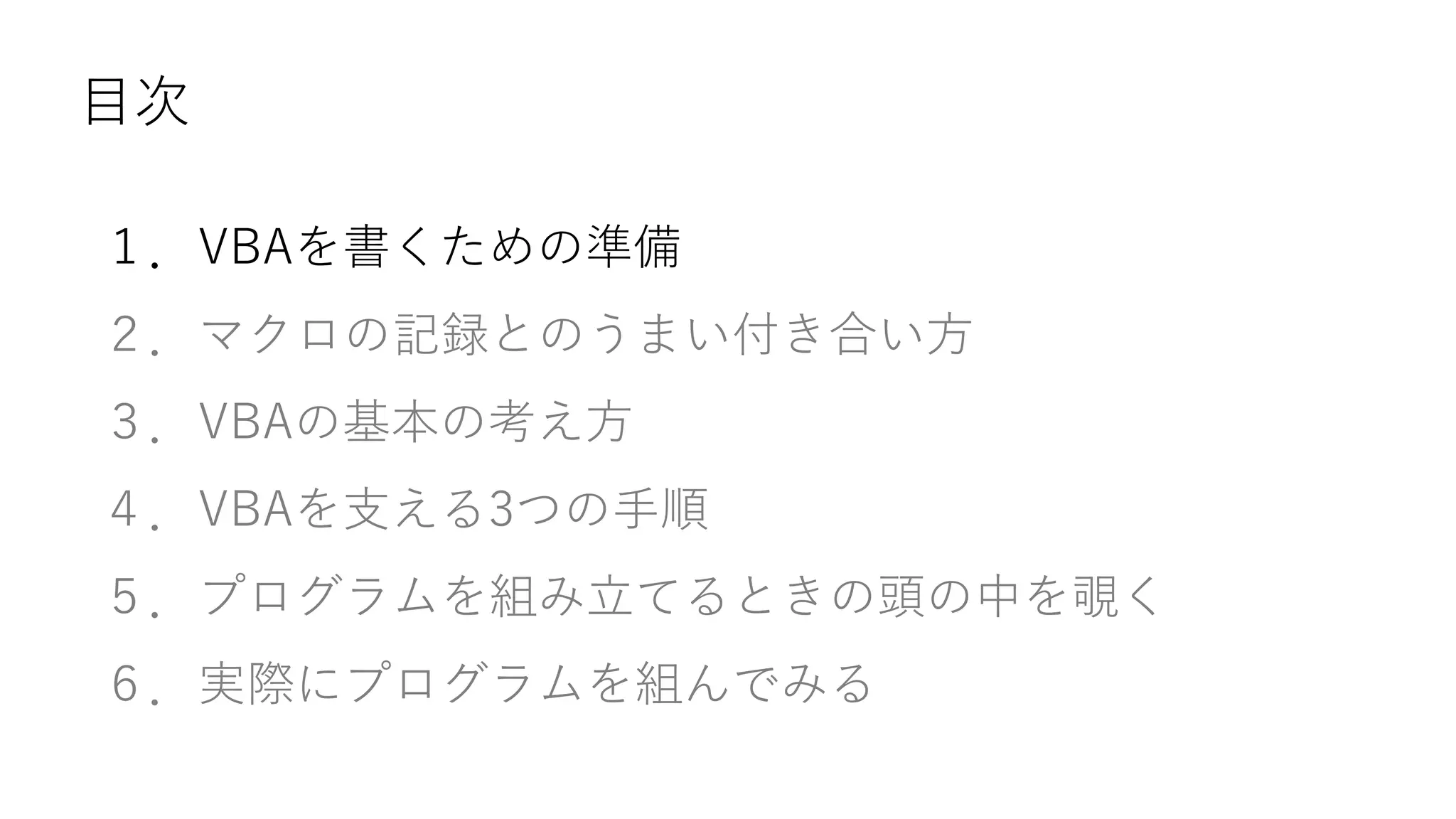 目次
１．VBAを書くための準備
２．マクロの記録とのうまい付き合い方
３．VBAの基本の考え方
４．VBAを支える3つの手順
５．プログラムを組み立てるときの頭の中を覗く
６．実際にプログラムを組んでみる
 