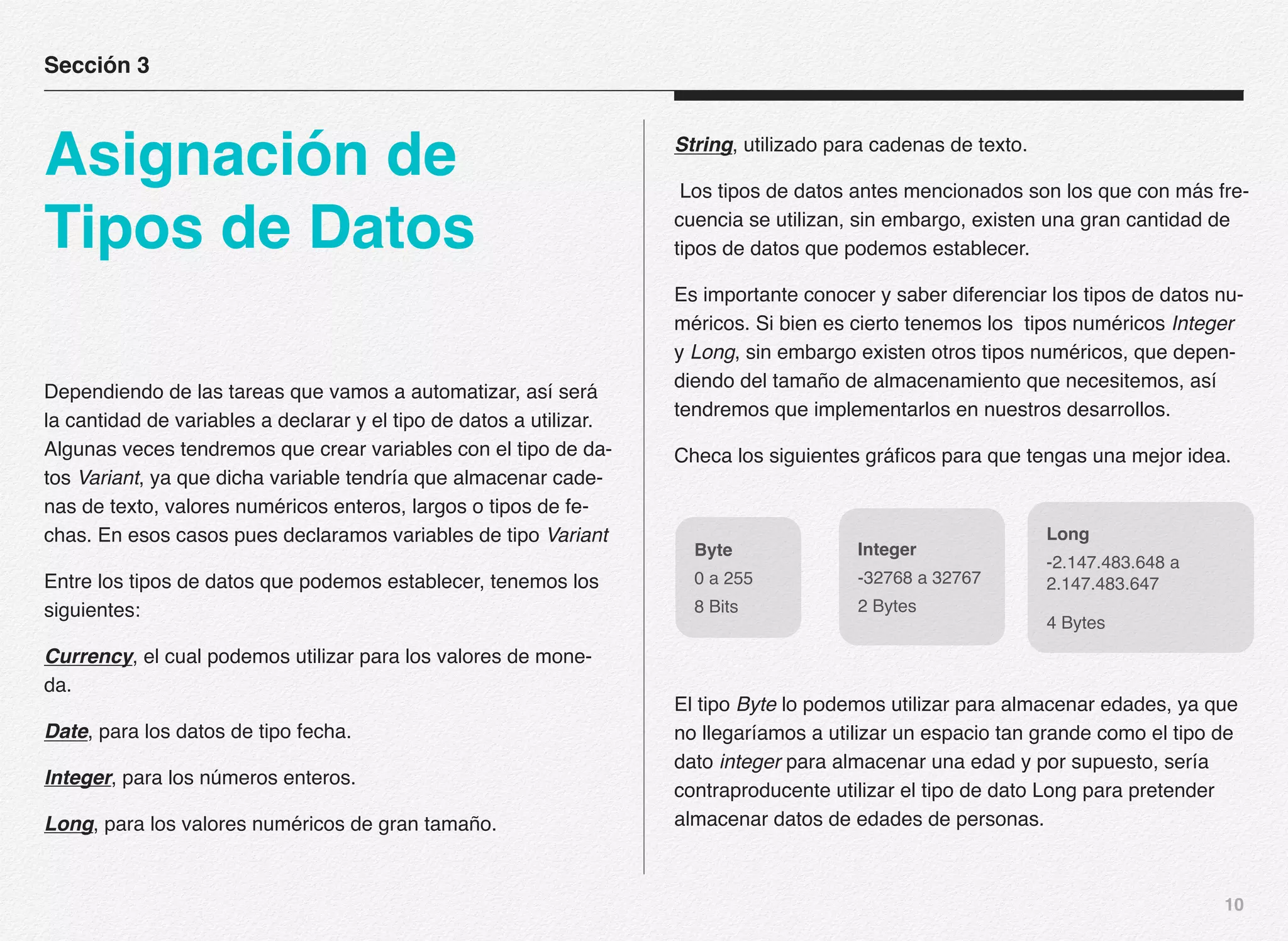 10
Dependiendo de las tareas que vamos a automatizar, así será
la cantidad de variables a declarar y el tipo de datos a utilizar.
Algunas veces tendremos que crear variables con el tipo de da-
tos Variant, ya que dicha variable tendría que almacenar cade-
nas de texto, valores numéricos enteros, largos o tipos de fe-
chas. En esos casos pues declaramos variables de tipo Variant
Entre los tipos de datos que podemos establecer, tenemos los
siguientes:
Currency, el cual podemos utilizar para los valores de mone-
da.
Date, para los datos de tipo fecha.
Integer, para los números enteros.
Long, para los valores numéricos de gran tamaño.
String, utilizado para cadenas de texto.
Los tipos de datos antes mencionados son los que con más fre-
cuencia se utilizan, sin embargo, existen una gran cantidad de
tipos de datos que podemos establecer.
Es importante conocer y saber diferenciar los tipos de datos nu-
méricos. Si bien es cierto tenemos los tipos numéricos Integer
y Long, sin embargo existen otros tipos numéricos, que depen-
diendo del tamaño de almacenamiento que necesitemos, así
tendremos que implementarlos en nuestros desarrollos.
Checa los siguientes gráficos para que tengas una mejor idea.
El tipo Byte lo podemos utilizar para almacenar edades, ya que
no llegaríamos a utilizar un espacio tan grande como el tipo de
dato integer para almacenar una edad y por supuesto, sería
contraproducente utilizar el tipo de dato Long para pretender
almacenar datos de edades de personas.
Sección 3
Asignación de
Tipos de Datos
Byte
0 a 255
8 Bits
Integer
-32768 a 32767
2 Bytes
Long
-2.147.483.648 a
2.147.483.647
4 Bytes
 