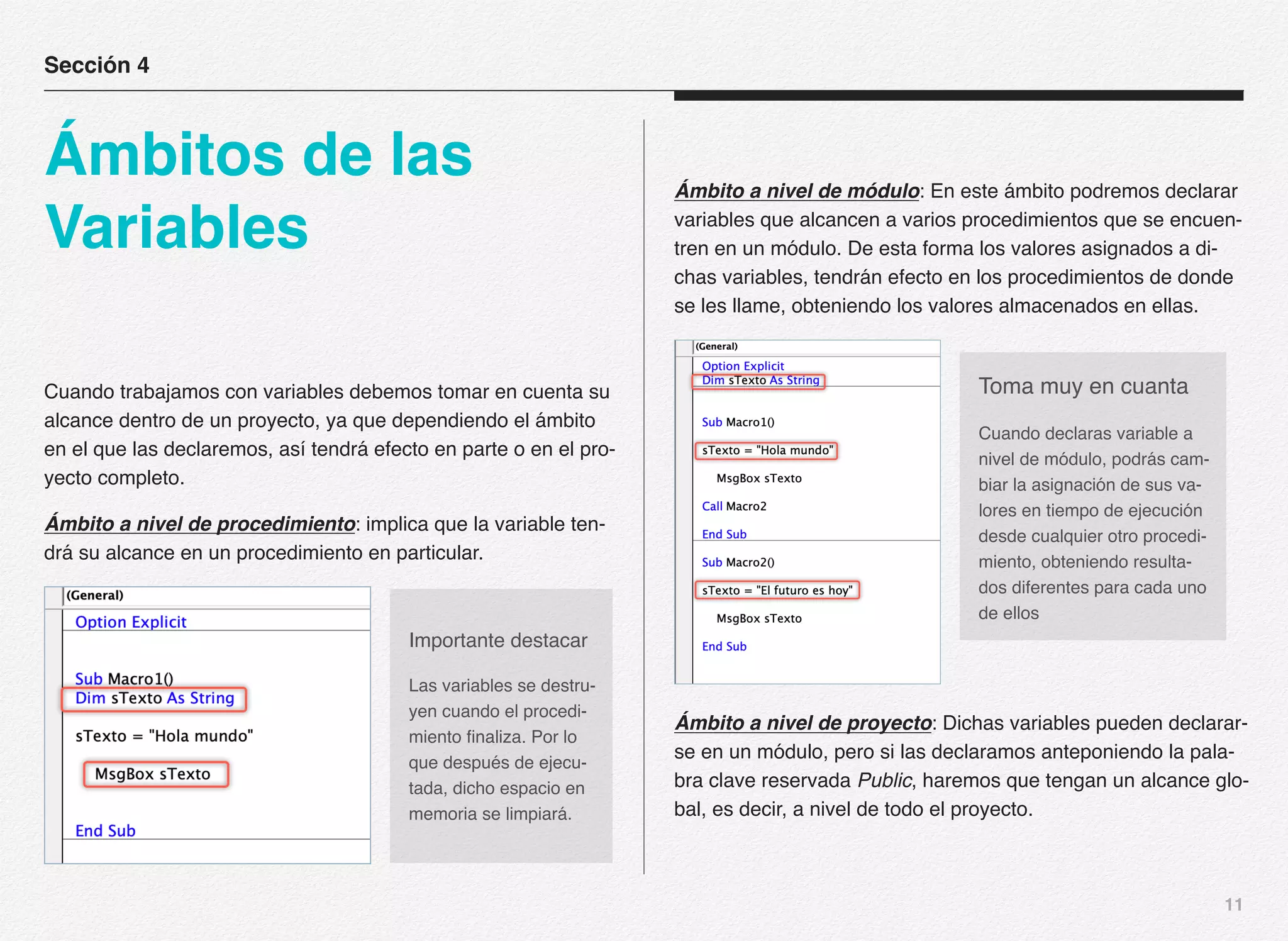 11
Cuando trabajamos con variables debemos tomar en cuenta su
alcance dentro de un proyecto, ya que dependiendo el ámbito
en el que las declaremos, así tendrá efecto en parte o en el pro-
yecto completo.
Ámbito a nivel de procedimiento: implica que la variable ten-
drá su alcance en un procedimiento en particular.
Ámbito a nivel de módulo: En este ámbito podremos declarar
variables que alcancen a varios procedimientos que se encuen-
tren en un módulo. De esta forma los valores asignados a di-
chas variables, tendrán efecto en los procedimientos de donde
se les llame, obteniendo los valores almacenados en ellas.
Ámbito a nivel de proyecto: Dichas variables pueden declarar-
se en un módulo, pero si las declaramos anteponiendo la pala-
bra clave reservada Public, haremos que tengan un alcance glo-
bal, es decir, a nivel de todo el proyecto.
Sección 4
Ámbitos de las
Variables
Importante destacar
Las variables se destru-
yen cuando el procedi-
miento finaliza. Por lo
que después de ejecu-
tada, dicho espacio en
memoria se limpiará.
Toma muy en cuanta
Cuando declaras variable a
nivel de módulo, podrás cam-
biar la asignación de sus va-
lores en tiempo de ejecución
desde cualquier otro procedi-
miento, obteniendo resulta-
dos diferentes para cada uno
de ellos
 