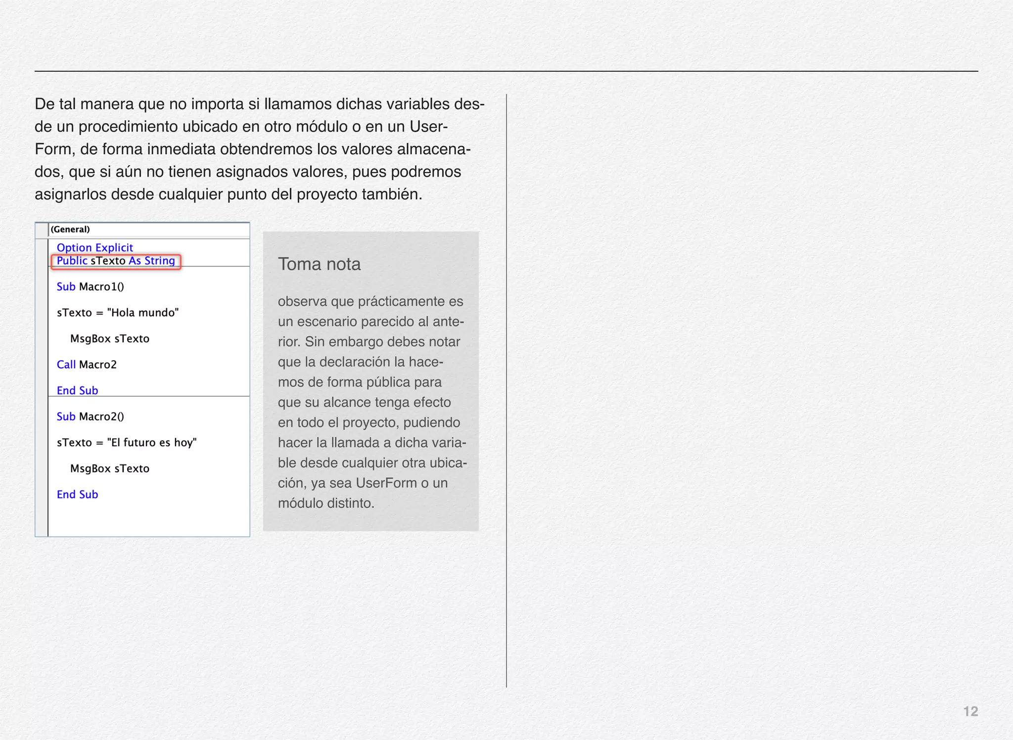 12
De tal manera que no importa si llamamos dichas variables des-
de un procedimiento ubicado en otro módulo o en un User-
Form, de forma inmediata obtendremos los valores almacena-
dos, que si aún no tienen asignados valores, pues podremos
asignarlos desde cualquier punto del proyecto también.
Toma nota
observa que prácticamente es
un escenario parecido al ante-
rior. Sin embargo debes notar
que la declaración la hace-
mos de forma pública para
que su alcance tenga efecto
en todo el proyecto, pudiendo
hacer la llamada a dicha varia-
ble desde cualquier otra ubica-
ción, ya sea UserForm o un
módulo distinto.
 