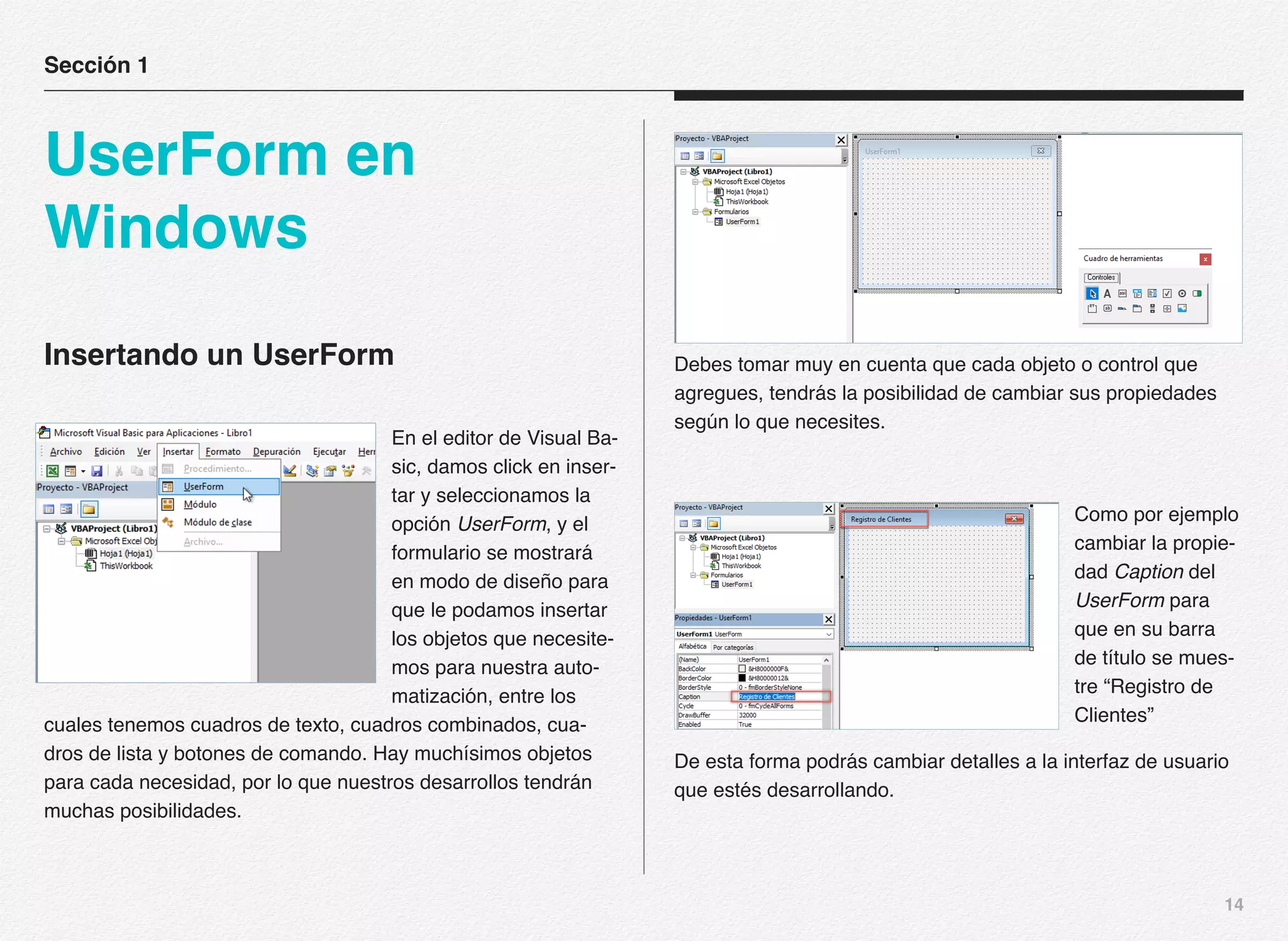 14
Insertando un UserForm
En el editor de Visual Ba-
sic, damos click en inser-
tar y seleccionamos la
opción UserForm, y el
formulario se mostrará
en modo de diseño para
que le podamos insertar
los objetos que necesite-
mos para nuestra auto-
matización, entre los
cuales tenemos cuadros de texto, cuadros combinados, cua-
dros de lista y botones de comando. Hay muchísimos objetos
para cada necesidad, por lo que nuestros desarrollos tendrán
muchas posibilidades.
Debes tomar muy en cuenta que cada objeto o control que
agregues, tendrás la posibilidad de cambiar sus propiedades
según lo que necesites.
Como por ejemplo
cambiar la propie-
dad Caption del
UserForm para
que en su barra
de título se mues-
tre “Registro de
Clientes”
De esta forma podrás cambiar detalles a la interfaz de usuario
que estés desarrollando.
Sección 1
UserForm en
Windows
 