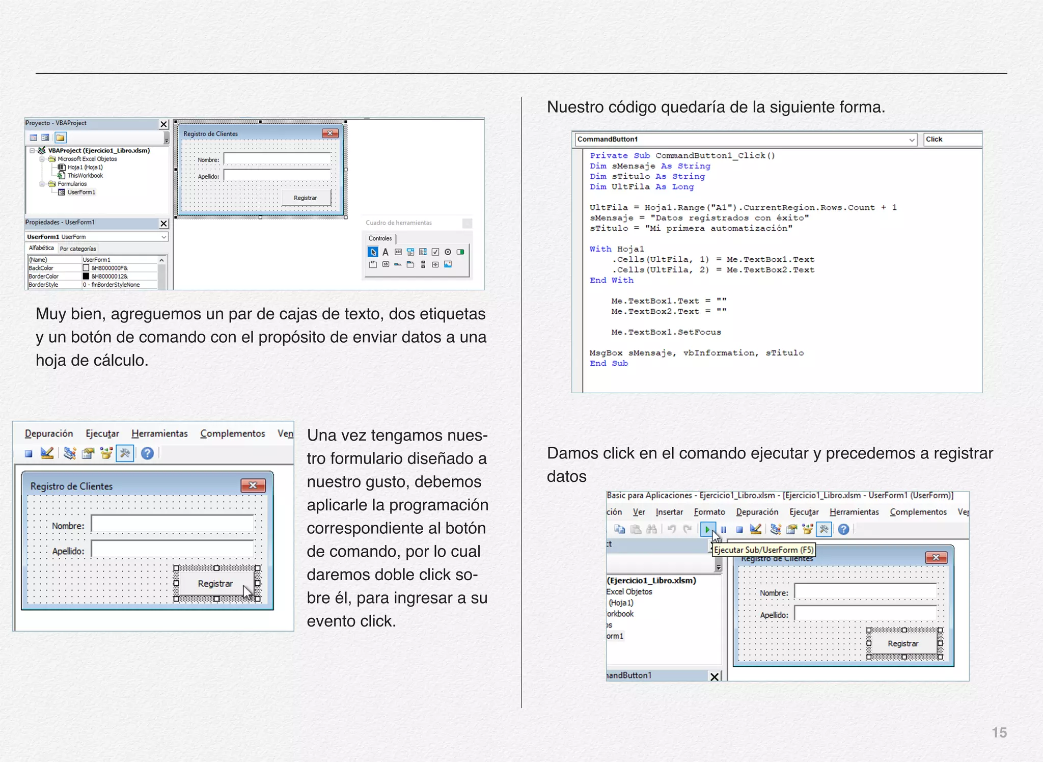 15
Muy bien, agreguemos un par de cajas de texto, dos etiquetas
y un botón de comando con el propósito de enviar datos a una
hoja de cálculo.
Una vez tengamos nues-
tro formulario diseñado a
nuestro gusto, debemos
aplicarle la programación
correspondiente al botón
de comando, por lo cual
daremos doble click so-
bre él, para ingresar a su
evento click.
Nuestro código quedaría de la siguiente forma.
Damos click en el comando ejecutar y precedemos a registrar
datos
 