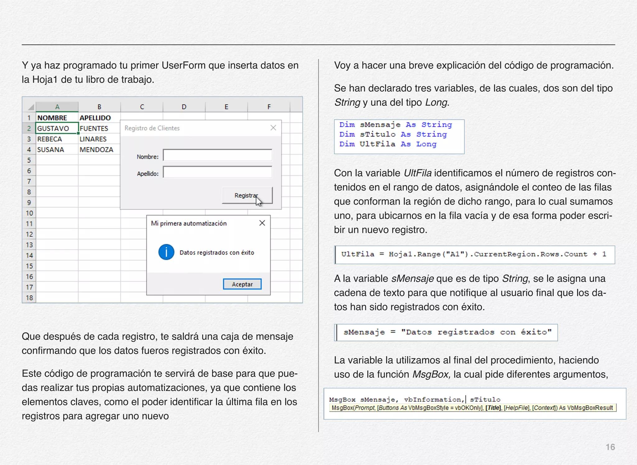 16
Y ya haz programado tu primer UserForm que inserta datos en
la Hoja1 de tu libro de trabajo.
Que después de cada registro, te saldrá una caja de mensaje
confirmando que los datos fueros registrados con éxito.
Este código de programación te servirá de base para que pue-
das realizar tus propias automatizaciones, ya que contiene los
elementos claves, como el poder identificar la última fila en los
registros para agregar uno nuevo
Voy a hacer una breve explicación del código de programación.
Se han declarado tres variables, de las cuales, dos son del tipo
String y una del tipo Long.
Con la variable UltFila identificamos el número de registros con-
tenidos en el rango de datos, asignándole el conteo de las filas
que conforman la región de dicho rango, para lo cual sumamos
uno, para ubicarnos en la fila vacía y de esa forma poder escri-
bir un nuevo registro.
A la variable sMensaje que es de tipo String, se le asigna una
cadena de texto para que notifique al usuario final que los da-
tos han sido registrados con éxito.
La variable la utilizamos al final del procedimiento, haciendo
uso de la función MsgBox, la cual pide diferentes argumentos,
 