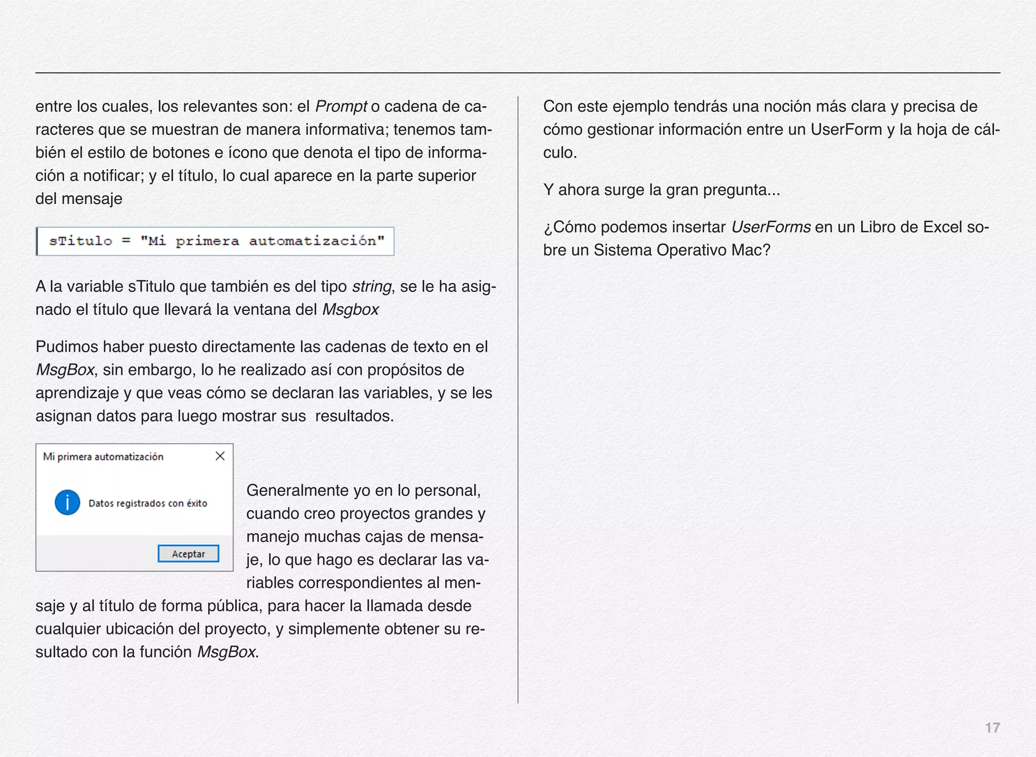 17
entre los cuales, los relevantes son: el Prompt o cadena de ca-
racteres que se muestran de manera informativa; tenemos tam-
bién el estilo de botones e ícono que denota el tipo de informa-
ción a notificar; y el título, lo cual aparece en la parte superior
del mensaje
A la variable sTitulo que también es del tipo string, se le ha asig-
nado el título que llevará la ventana del Msgbox
Pudimos haber puesto directamente las cadenas de texto en el
MsgBox, sin embargo, lo he realizado así con propósitos de
aprendizaje y que veas cómo se declaran las variables, y se les
asignan datos para luego mostrar sus resultados.
Generalmente yo en lo personal,
cuando creo proyectos grandes y
manejo muchas cajas de mensa-
je, lo que hago es declarar las va-
riables correspondientes al men-
saje y al título de forma pública, para hacer la llamada desde
cualquier ubicación del proyecto, y simplemente obtener su re-
sultado con la función MsgBox.
Con este ejemplo tendrás una noción más clara y precisa de
cómo gestionar información entre un UserForm y la hoja de cál-
culo.
Y ahora surge la gran pregunta...
¿Cómo podemos insertar UserForms en un Libro de Excel so-
bre un Sistema Operativo Mac?
 