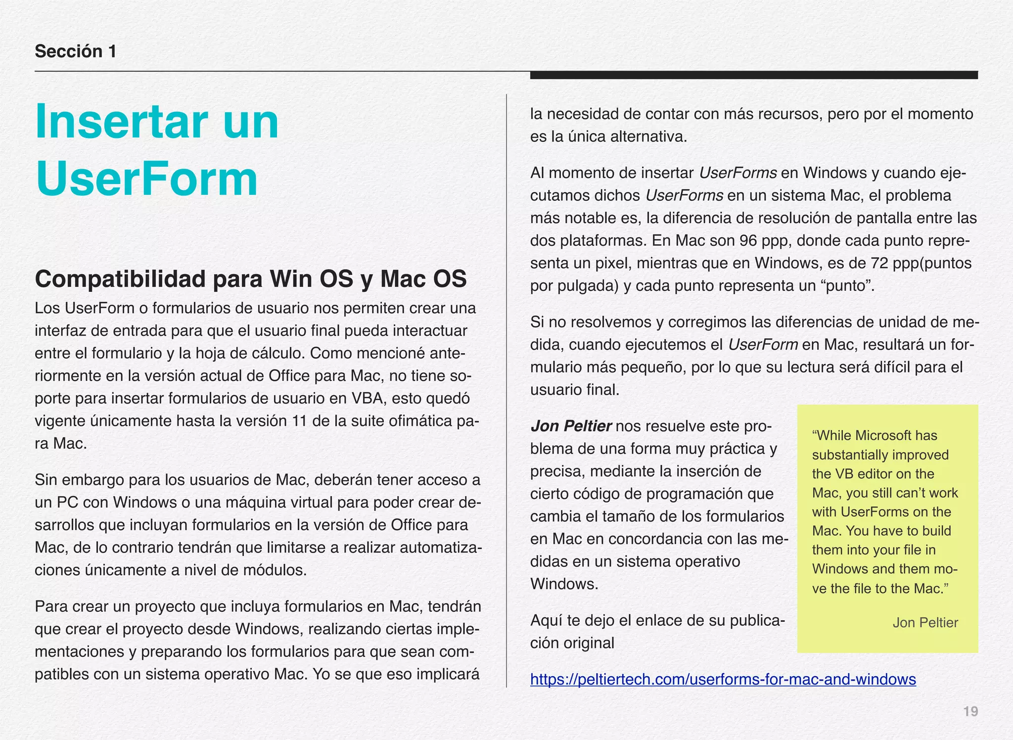19
Compatibilidad para Win OS y Mac OS
Los UserForm o formularios de usuario nos permiten crear una
interfaz de entrada para que el usuario final pueda interactuar
entre el formulario y la hoja de cálculo. Como mencioné ante-
riormente en la versión actual de Office para Mac, no tiene so-
porte para insertar formularios de usuario en VBA, esto quedó
vigente únicamente hasta la versión 11 de la suite ofimática pa-
ra Mac.
Sin embargo para los usuarios de Mac, deberán tener acceso a
un PC con Windows o una máquina virtual para poder crear de-
sarrollos que incluyan formularios en la versión de Office para
Mac, de lo contrario tendrán que limitarse a realizar automatiza-
ciones únicamente a nivel de módulos.
Para crear un proyecto que incluya formularios en Mac, tendrán
que crear el proyecto desde Windows, realizando ciertas imple-
mentaciones y preparando los formularios para que sean com-
patibles con un sistema operativo Mac. Yo se que eso implicará
la necesidad de contar con más recursos, pero por el momento
es la única alternativa.
Al momento de insertar UserForms en Windows y cuando eje-
cutamos dichos UserForms en un sistema Mac, el problema
más notable es, la diferencia de resolución de pantalla entre las
dos plataformas. En Mac son 96 ppp, donde cada punto repre-
senta un pixel, mientras que en Windows, es de 72 ppp(puntos
por pulgada) y cada punto representa un “punto”.
Si no resolvemos y corregimos las diferencias de unidad de me-
dida, cuando ejecutemos el UserForm en Mac, resultará un for-
mulario más pequeño, por lo que su lectura será difícil para el
usuario final.
Jon Peltier nos resuelve este pro-
blema de una forma muy práctica y
precisa, mediante la inserción de
cierto código de programación que
cambia el tamaño de los formularios
en Mac en concordancia con las me-
didas en un sistema operativo
Windows.
Aquí te dejo el enlace de su publica-
ción original
https://peltiertech.com/userforms-for-mac-and-windows
Sección 1
Insertar un
UserForm
“While Microsoft has
substantially improved
the VB editor on the
Mac, you still can’t work
with UserForms on the
Mac. You have to build
them into your file in
Windows and them mo-
ve the file to the Mac.”
Jon Peltier
 