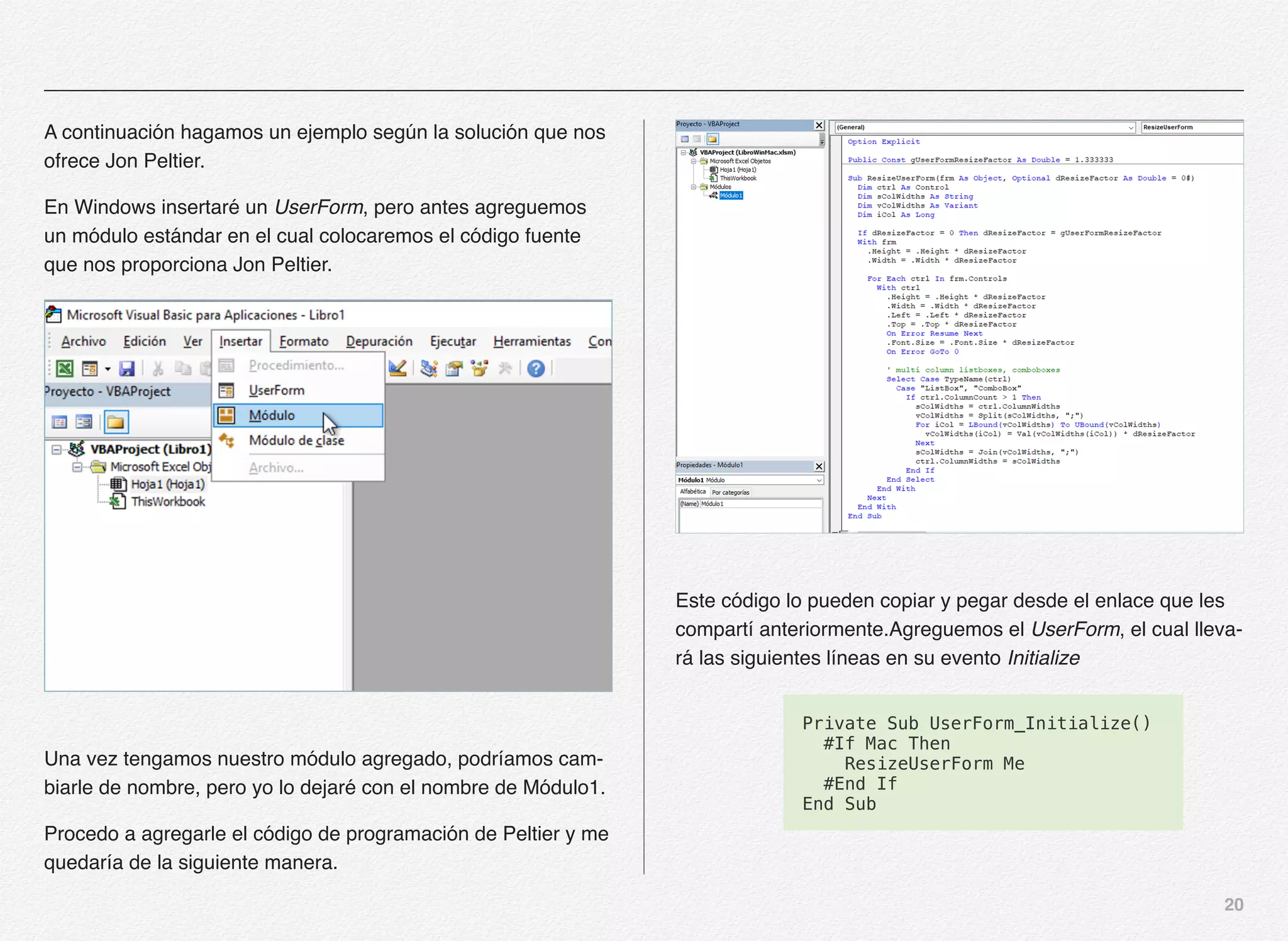 20
A continuación hagamos un ejemplo según la solución que nos
ofrece Jon Peltier.
En Windows insertaré un UserForm, pero antes agreguemos
un módulo estándar en el cual colocaremos el código fuente
que nos proporciona Jon Peltier.
Una vez tengamos nuestro módulo agregado, podríamos cam-
biarle de nombre, pero yo lo dejaré con el nombre de Módulo1.
Procedo a agregarle el código de programación de Peltier y me
quedaría de la siguiente manera.
Este código lo pueden copiar y pegar desde el enlace que les
compartí anteriormente.Agreguemos el UserForm, el cual lleva-
rá las siguientes líneas en su evento Initialize
Private Sub UserForm_Initialize()
#If Mac Then
ResizeUserForm Me
#End If
End Sub
 