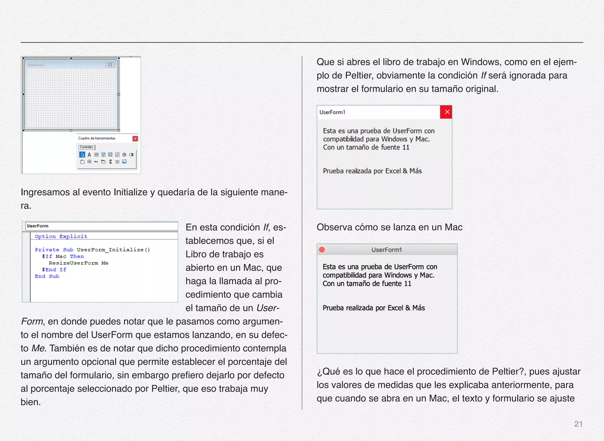 21
Ingresamos al evento Initialize y quedaría de la siguiente mane-
ra.
En esta condición If, es-
tablecemos que, si el
Libro de trabajo es
abierto en un Mac, que
haga la llamada al pro-
cedimiento que cambia
el tamaño de un User-
Form, en donde puedes notar que le pasamos como argumen-
to el nombre del UserForm que estamos lanzando, en su defec-
to Me. También es de notar que dicho procedimiento contempla
un argumento opcional que permite establecer el porcentaje del
tamaño del formulario, sin embargo prefiero dejarlo por defecto
al porcentaje seleccionado por Peltier, que eso trabaja muy
bien.
Que si abres el libro de trabajo en Windows, como en el ejem-
plo de Peltier, obviamente la condición If será ignorada para
mostrar el formulario en su tamaño original.
Observa cómo se lanza en un Mac
¿Qué es lo que hace el procedimiento de Peltier?, pues ajustar
los valores de medidas que les explicaba anteriormente, para
que cuando se abra en un Mac, el texto y formulario se ajuste
 