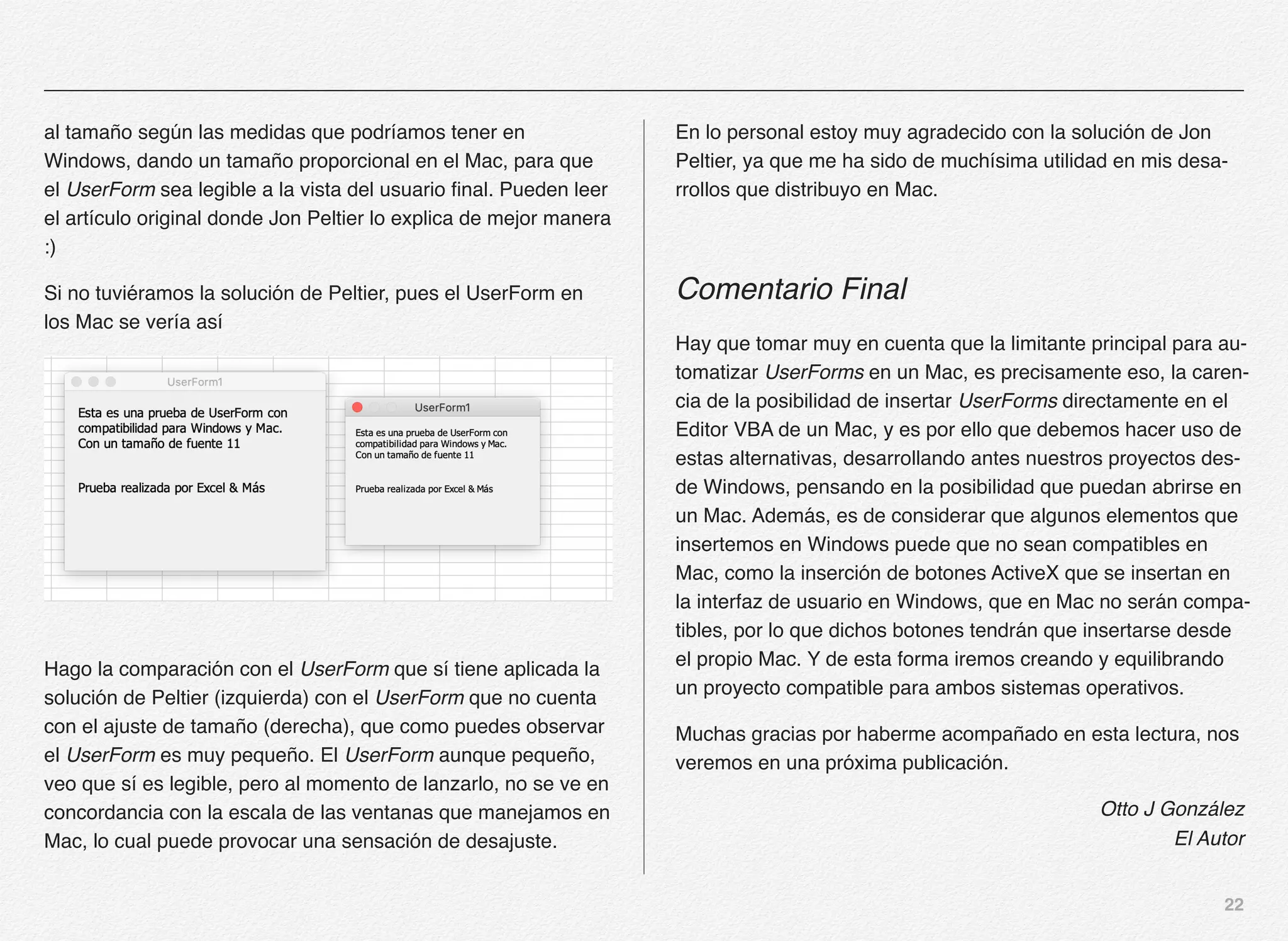 22
al tamaño según las medidas que podríamos tener en
Windows, dando un tamaño proporcional en el Mac, para que
el UserForm sea legible a la vista del usuario final. Pueden leer
el artículo original donde Jon Peltier lo explica de mejor manera
:)
Si no tuviéramos la solución de Peltier, pues el UserForm en
los Mac se vería así
Hago la comparación con el UserForm que sí tiene aplicada la
solución de Peltier (izquierda) con el UserForm que no cuenta
con el ajuste de tamaño (derecha), que como puedes observar
el UserForm es muy pequeño. El UserForm aunque pequeño,
veo que sí es legible, pero al momento de lanzarlo, no se ve en
concordancia con la escala de las ventanas que manejamos en
Mac, lo cual puede provocar una sensación de desajuste.
En lo personal estoy muy agradecido con la solución de Jon
Peltier, ya que me ha sido de muchísima utilidad en mis desa-
rrollos que distribuyo en Mac.
Comentario Final
Hay que tomar muy en cuenta que la limitante principal para au-
tomatizar UserForms en un Mac, es precisamente eso, la caren-
cia de la posibilidad de insertar UserForms directamente en el
Editor VBA de un Mac, y es por ello que debemos hacer uso de
estas alternativas, desarrollando antes nuestros proyectos des-
de Windows, pensando en la posibilidad que puedan abrirse en
un Mac. Además, es de considerar que algunos elementos que
insertemos en Windows puede que no sean compatibles en
Mac, como la inserción de botones ActiveX que se insertan en
la interfaz de usuario en Windows, que en Mac no serán compa-
tibles, por lo que dichos botones tendrán que insertarse desde
el propio Mac. Y de esta forma iremos creando y equilibrando
un proyecto compatible para ambos sistemas operativos.
Muchas gracias por haberme acompañado en esta lectura, nos
veremos en una próxima publicación.
Otto J González
El Autor
 