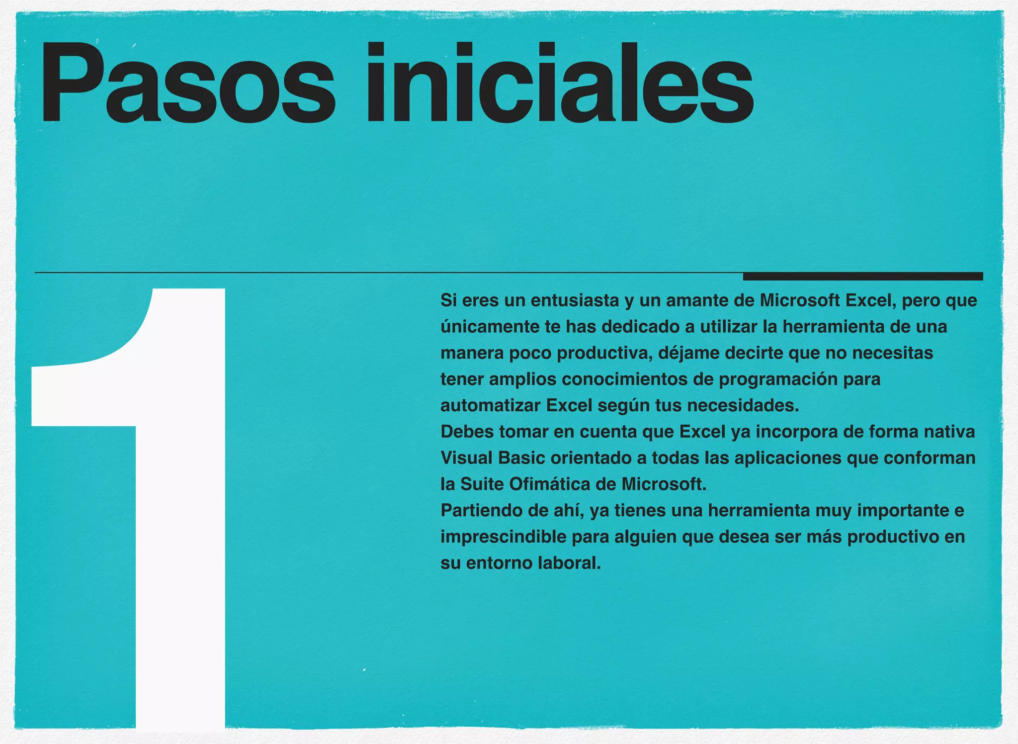 1
Si eres un entusiasta y un amante de Microsoft Excel, pero que
únicamente te has dedicado a utilizar la herramienta de una
manera poco productiva, déjame decirte que no necesitas
tener amplios conocimientos de programación para
automatizar Excel según tus necesidades.
Debes tomar en cuenta que Excel ya incorpora de forma nativa
Visual Basic orientado a todas las aplicaciones que conforman
la Suite Ofimática de Microsoft.
Partiendo de ahí, ya tienes una herramienta muy importante e
imprescindible para alguien que desea ser más productivo en
su entorno laboral.
Pasos iniciales
 