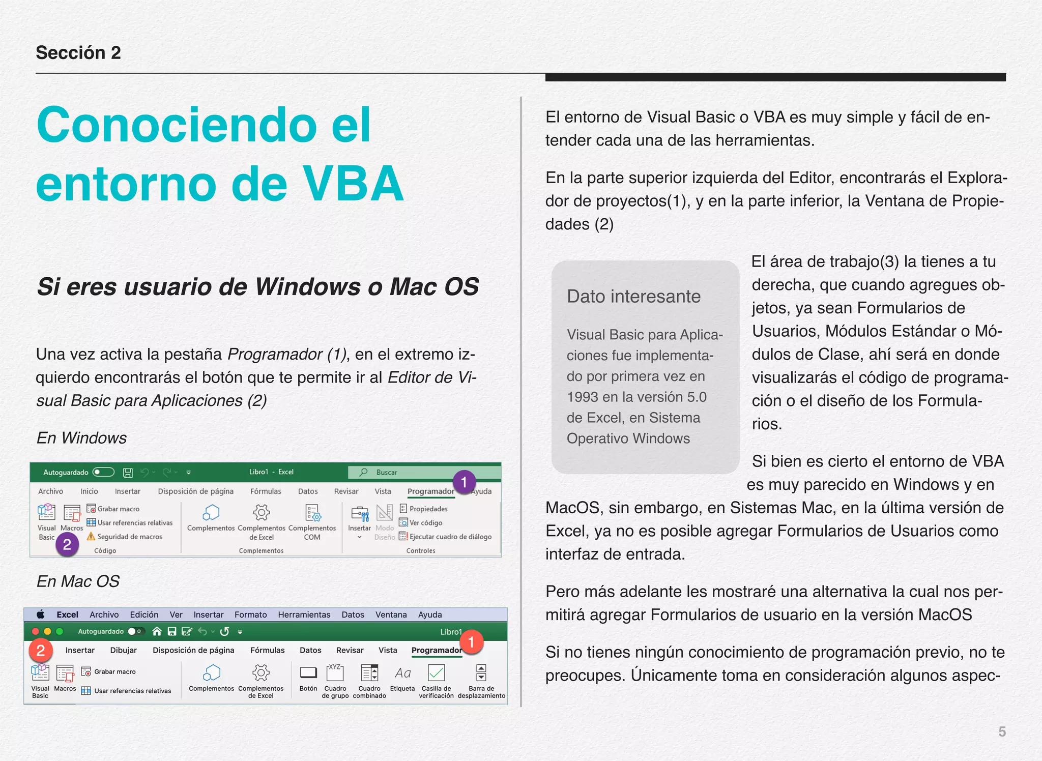 5
Si eres usuario de Windows o Mac OS
Una vez activa la pestaña Programador (1), en el extremo iz-
quierdo encontrarás el botón que te permite ir al Editor de Vi-
sual Basic para Aplicaciones (2)
En Windows
En Mac OS
El entorno de Visual Basic o VBA es muy simple y fácil de en-
tender cada una de las herramientas.
En la parte superior izquierda del Editor, encontrarás el Explora-
dor de proyectos(1), y en la parte inferior, la Ventana de Propie-
dades (2)
El área de trabajo(3) la tienes a tu
derecha, que cuando agregues ob-
jetos, ya sean Formularios de
Usuarios, Módulos Estándar o Mó-
dulos de Clase, ahí será en donde
visualizarás el código de programa-
ción o el diseño de los Formula-
rios.
Si bien es cierto el entorno de VBA
es muy parecido en Windows y en
MacOS, sin embargo, en Sistemas Mac, en la última versión de
Excel, ya no es posible agregar Formularios de Usuarios como
interfaz de entrada.
Pero más adelante les mostraré una alternativa la cual nos per-
mitirá agregar Formularios de usuario en la versión MacOS
Si no tienes ningún conocimiento de programación previo, no te
preocupes. Únicamente toma en consideración algunos aspec-
Sección 2
Conociendo el
entorno de VBA
Dato interesante
Visual Basic para Aplica-
ciones fue implementa-
do por primera vez en
1993 en la versión 5.0
de Excel, en Sistema
Operativo Windows
 
