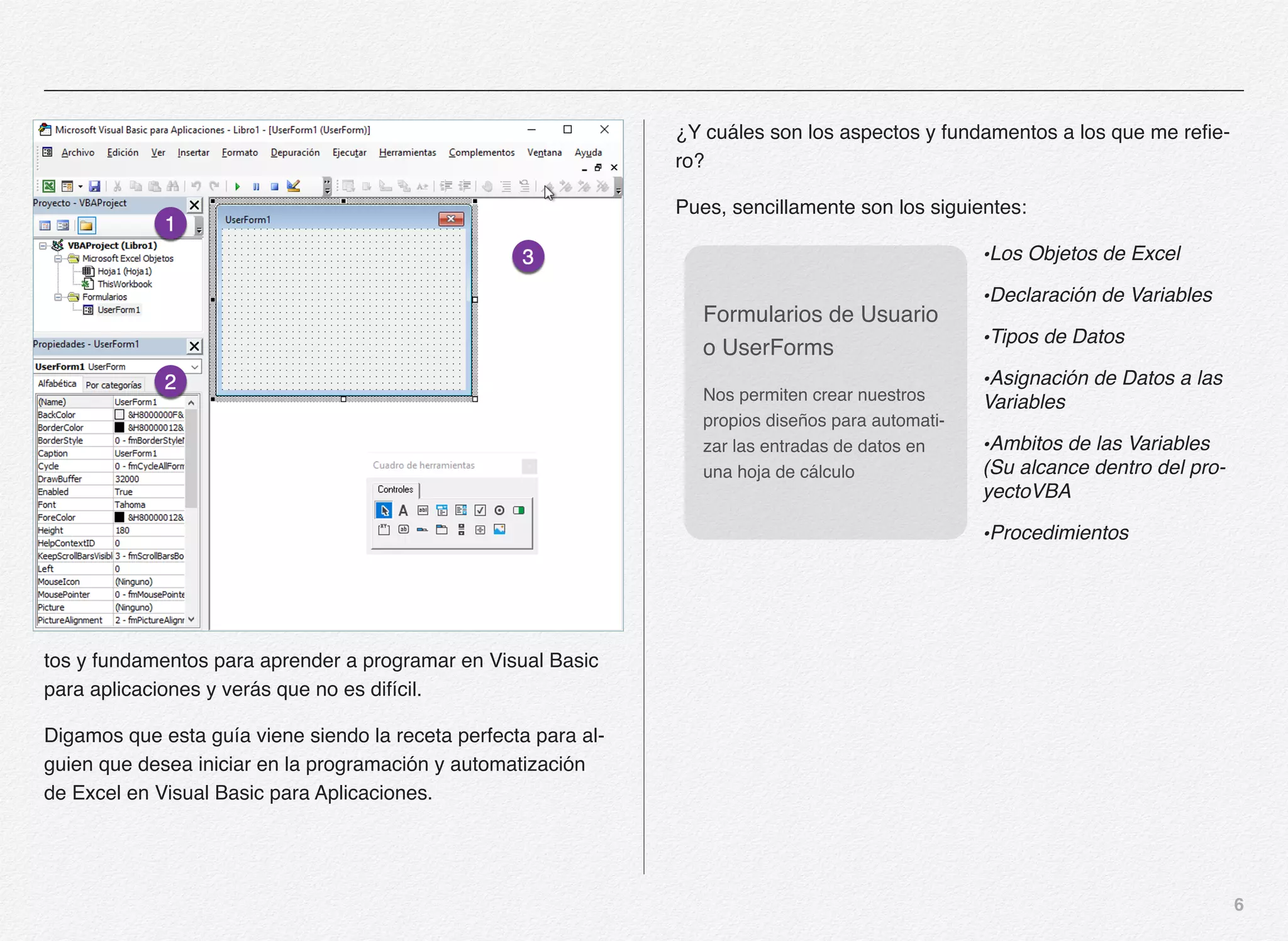 6
tos y fundamentos para aprender a programar en Visual Basic
para aplicaciones y verás que no es difícil.
Digamos que esta guía viene siendo la receta perfecta para al-
guien que desea iniciar en la programación y automatización
de Excel en Visual Basic para Aplicaciones.
¿Y cuáles son los aspectos y fundamentos a los que me refie-
ro?
Pues, sencillamente son los siguientes:
•Los Objetos de Excel
•Declaración de Variables
•Tipos de Datos
•Asignación de Datos a las
Variables
•Ambitos de las Variables
(Su alcance dentro del pro-
yectoVBA
•Procedimientos
Formularios de Usuario
o UserForms
Nos permiten crear nuestros
propios diseños para automati-
zar las entradas de datos en
una hoja de cálculo
 