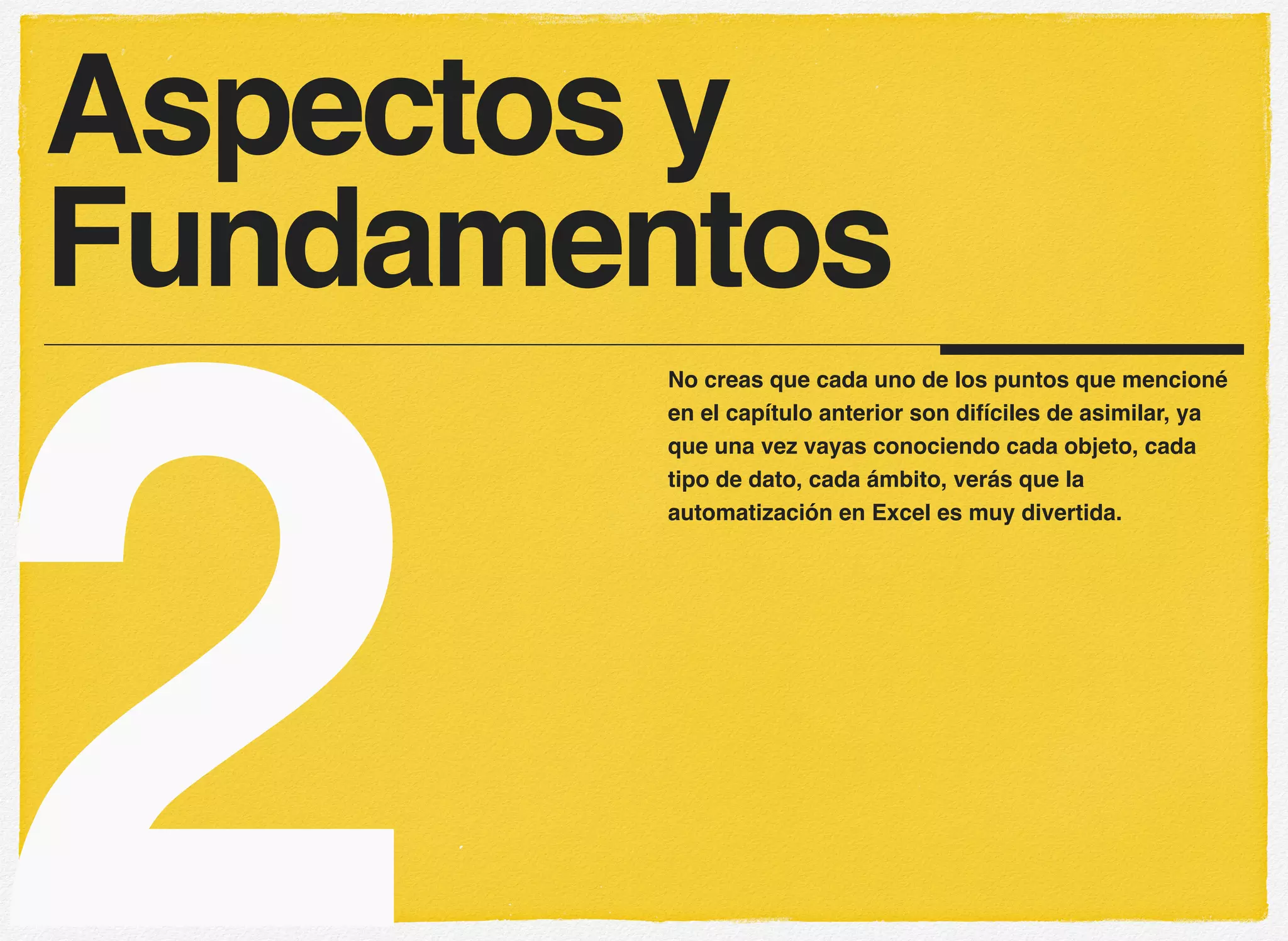 2
No creas que cada uno de los puntos que mencioné
en el capítulo anterior son difíciles de asimilar, ya
que una vez vayas conociendo cada objeto, cada
tipo de dato, cada ámbito, verás que la
automatización en Excel es muy divertida.
Aspectos y
Fundamentos
 