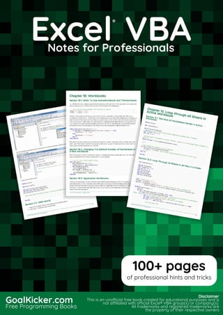 Excel VBA
Notes for Professionals
Excel
®
VBANotes for Professionals
GoalKicker.com
Free Programming Books
Disclaimer
This is an unocial free book created for educational purposes and is
not aliated with ocial Excel® VBA group(s) or company(s).
All trademarks and registered trademarks are
the property of their respective owners
100+ pages
of professional hints and tricks
 